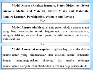 Model Assure (Analyze learners, States Objectives, Selest
mtehods, Media, and Material, Uitilize Media and Materials,
Require Learner , Participation, evaluate and Revise )
Model Assure adalah salah satu petunjuk dan perencanaan
yang bisa membantu untuk bagaimana cara merencanakan,
mengidentifikasi, menentukan tujuan, memilih metode dan bahan,
serta evaluasi.
Model Assure ini merupakan rujukan bagi pendidik dalam
pembelajaran yang direncanakan dan disusun secara sistematis
dengan mengintegrasikan teknologi dan media sehingga
pembelajaran menjadi lebih efektif dan bermakna bagi peserta didik.
 