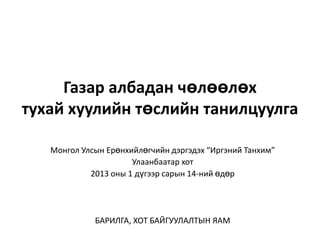 Газар албадан чөлөөлөх
тухай хуулийн төслийн танилцуулга

   Монгол Улсын Ерөнхийлөгчийн дэргэдэх “Иргэний Танхим”
                      Улаанбаатар хот
            2013 оны 1 дүгээр сарын 14-ний өдөр




             БАРИЛГА, ХОТ БАЙГУУЛАЛТЫН ЯАМ
 