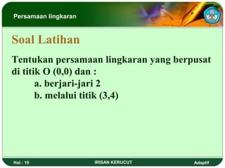 Persamaan lingkaran 
Soal Latihan 
Tentukan persamaan lingkaran yang berpusat 
di titik O (0,0) dan : 
a. berjari-jari 2 
b. melalui titik (3,4) 
Hal.: 10 IRISAN KERUCUT Adaptif 
 
