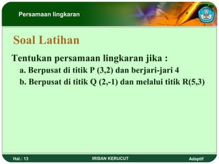 Persamaan lingkaran 
Soal Latihan 
Tentukan persamaan lingkaran jika : 
a. Berpusat di titik P (3,2) dan berjari-jari 4 
b. Berpusat di titik Q (2,-1) dan melalui titik R(5,3) 
Hal.: 13 IRISAN KERUCUT Adaptif 
 