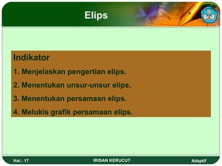 Elips 
Indikator 
1. Menjelaskan pengertian elips. 
2. Menentukan unsur-unsur elips. 
3. Menentukan persamaan elips. 
4. Melukis grafik persamaan elips. 
Hal.: 17 IRISAN KERUCUT Adaptif 
 