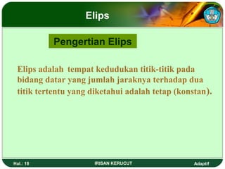 Elips 
Pengertian Elips 
Elips adalah tempat kedudukan titik-titik pada 
bidang datar yang jumlah jaraknya terhadap dua 
titik tertentu yang diketahui adalah tetap (konstan). 
Hal.: 18 IRISAN KERUCUT Adaptif 
 