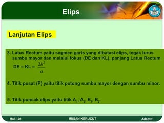 Elips 
Lanjutan Elips 
3. Latus Rectum yaitu segmen garis yang dibatasi elips, tegak lurus 
sumbu mayor dan melalui fokus (DE dan KL), panjang Latus Rectum 
DE = KL = 
2b2 
a 
4. Titik pusat (P) yaitu titik potong sumbu mayor dengan sumbu minor. 
5. Titik puncak elips yaitu titik A1, A2, B1, B2. 
Hal.: 20 IRISAN KERUCUT Adaptif 
 