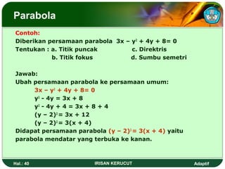 Parabola 
Contoh: 
Diberikan persamaan parabola 3x – y2 + 4y + 8= 0 
Tentukan : a. Titik puncak c. Direktris 
b. Titik fokus d. Sumbu semetri 
Jawab: 
Ubah persamaan parabola ke persamaan umum: 
3x – y2 + 4y + 8= 0 
y2 - 4y = 3x + 8 
y2 - 4y + 4 = 3x + 8 + 4 
(y – 2)2 = 3x + 12 
(y – 2)2 = 3(x + 4) 
Didapat persamaan parabola (y – 2)2 = 3(x + 4) yaitu 
parabola mendatar yang terbuka ke kanan. 
Hal.: 40 IRISAN KERUCUT Adaptif 
 