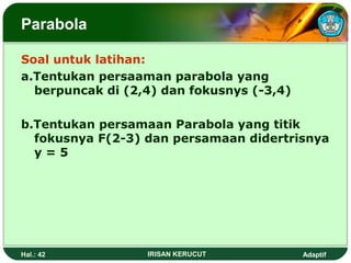 Parabola 
Soal untuk latihan: 
a.Tentukan persaaman parabola yang 
berpuncak di (2,4) dan fokusnys (-3,4) 
b.Tentukan persamaan Parabola yang titik 
fokusnya F(2-3) dan persamaan didertrisnya 
y = 5 
Hal.: 42 IRISAN KERUCUT Adaptif 
 