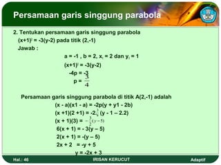 Persamaan garis singgung parabola 
2. Tentukan persamaan garis singgung parabola 
(x+1)2 = -3(y-2) pada titik (2,-1) 
Jawab : 
a = -1 , b = 2, x1 = 2 dan y1 = 1 
(x+1)2 = -3(y-2) 
-4p = -3 
p = 
3 
4 
Persamaan garis singgung parabola di titik A(2,-1) adalah 
(x - a)(x1 - a) = -2p(y + y1 - 2b) 
(x +1)(2 +1) = -2. 3 
4 
(y - 1 – 2.2) 
(x + 1)(3) = 
- 3 ( y - 
5) 
2 
6(x + 1) = - 3(y – 5) 
2(x + 1) = -(y – 5) 
2x + 2 = -y + 5 
y = -2x + 3 
Hal.: 46 IRISAN KERUCUT Adaptif 
 