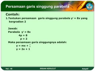 Persamaan garis singgung parabola 
Contoh: 
1.Tentukan persamaan garis singgung parabola y2 = 8x yang 
kergradien 2 
Jawab: 
Parabola y2 = 8x 
4p = 8 
p = 2 
Maka persamaan garis singgungnya adalah: 
p 
y = mx + 
y = 2x + 1 
m 
Hal.: 48 IRISAN KERUCUT Adaptif 
 