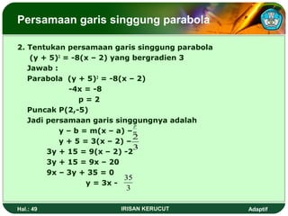 Persamaan garis singgung parabola 
2. Tentukan persamaan garis singgung parabola 
(y + 5)2 = -8(x – 2) yang bergradien 3 
Jawab : 
Parabola (y + 5)2 = -8(x – 2) 
-4x = -8 
p = 2 
Puncak P(2,-5) 
Jadi persamaan garis singgungnya adalah 
y – b = m(x – a) – 
y + 5 = 3(x – 2) – 
2 
3 
3y + 15 = 9(x – 2) -2 
3y + 15 = 9x – 20 
9x – 3y + 35 = 0 
y = 3x - 
p 
m 
35 
3 
Hal.: 49 IRISAN KERUCUT Adaptif 
 