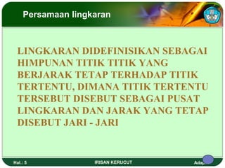 Persamaan lingkaran 
LINGKARAN DIDEFINISIKAN SEBAGAI 
HIMPUNAN TITIK TITIK YANG 
BERJARAK TETAP TERHADAP TITIK 
TERTENTU, DIMANA TITIK TERTENTU 
TERSEBUT DISEBUT SEBAGAI PUSAT 
LINGKARAN DAN JARAK YANG TETAP 
DISEBUT JARI - JARI 
Hal.: 5 IRISAN KERUCUT Adaptif 
 