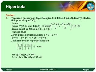 Hiperbola 
Contoh: 
1. Tentukan persamaan hiperbola jika titik fokus F’(-2,-3) dan F(8,-3) dan 
titik puncaknya (7,-3) 
Jawab: 
fokus F’(-2,-3) dan F(8,-3) 
Jarak pusat ke fokus c = 8 – 3 = 5 
Puncak (7,3) 
Jarak pusat dengan puncak a = 7 – 3 = 4 
b2 = c2 – a2 = 52 – 42 = 25 – 16 = 9 
Jadi persamaan hiperbola adalah 
atau 
1 
3 2 2 
æ x - y 
- æ çè÷ø 
+ 3 
ö 9 
ö 16 
çè 
= ÷ø 
9(x-3)2 – 16(y+3)2 = 144 
9x2 – 16y2 – 54x -96y – 207 = 0 
Þ pusatæ - + - + - 
2 8 = - ÷ø 
(3, 3) 
, 3 ( 3) 
ö 2 
çè 
2 
Hal.: 55 IRISAN KERUCUT Adaptif 
 