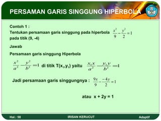 PERSAMAN GARIS SINGGUNG HIPERBOLA 
Contoh 1 : 
Tentukan persamaan garis singgung pada hiperbola 
pada titik (9, -4) 
1 
2 2 
x - y = 
9 2 
Jawab 
Persamaan garis singgung Hiperbola 
2 
2 
- = 
1 2 
2 
y 
b 
x 
a 
y y 
x x 
di titik T(x1,y1) yaitu 1 - 1 
= 
1 2 
2 
b 
a 
9x - - 4 
y = 
Jadi persamaan garis singgungnya : 1 
2 
9 
atau x + 2y = 1 
Hal.: 58 IRISAN KERUCUT Adaptif 
 