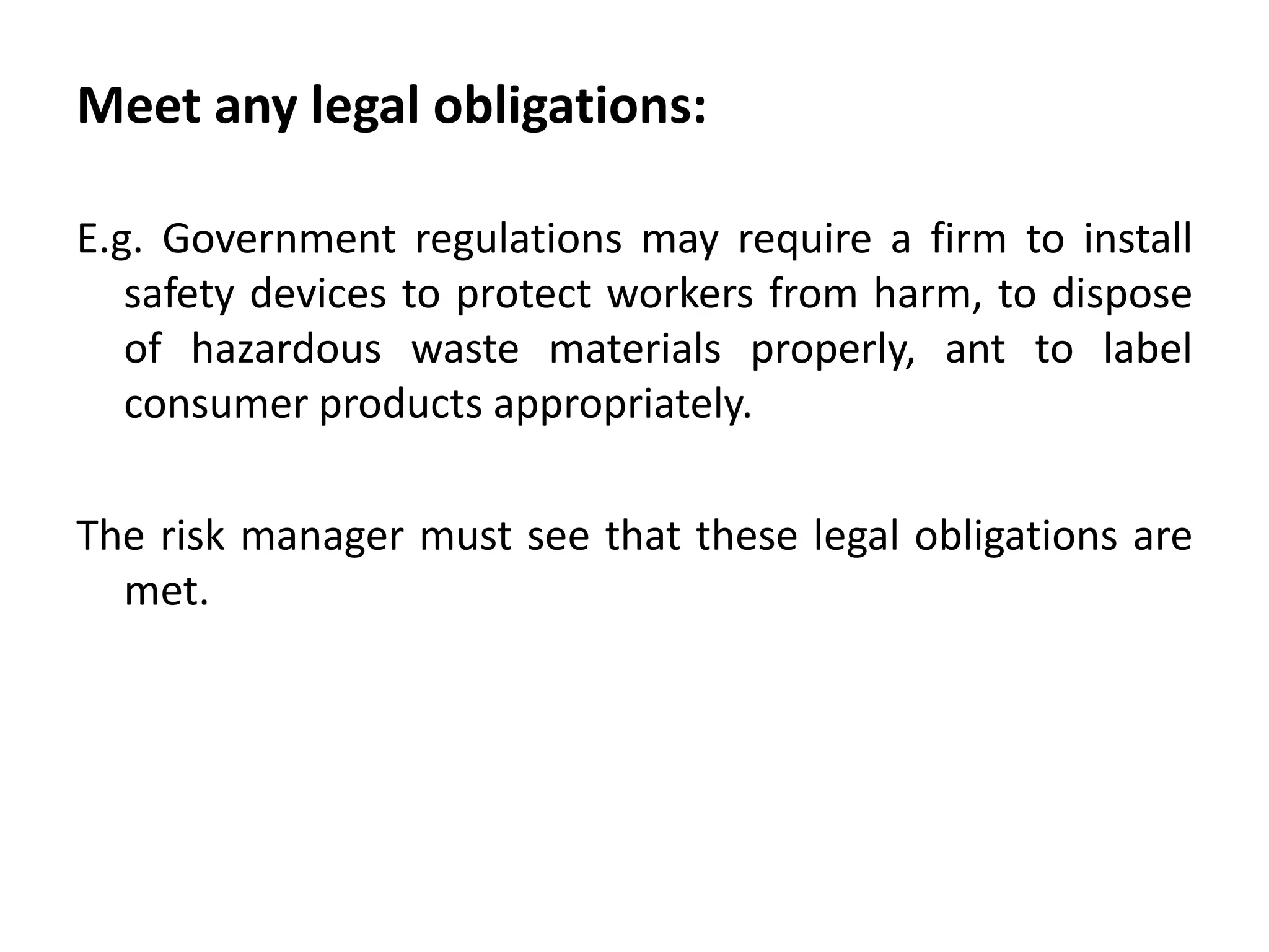 Meet any legal obligations:

E.g. Government regulations may require a firm to install
   safety devices to protect workers from harm, to dispose
   of hazardous waste materials properly, ant to label
   consumer products appropriately.

The risk manager must see that these legal obligations are
  met.
 