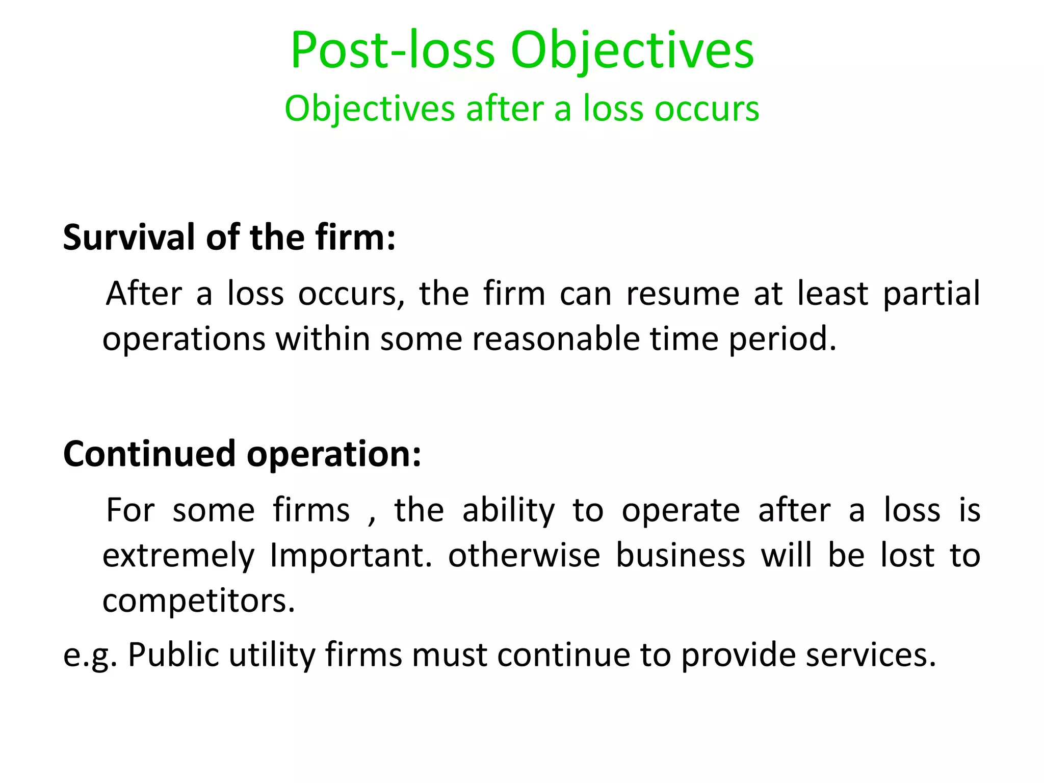Post-loss Objectives
              Objectives after a loss occurs


Survival of the firm:
  After a loss occurs, the firm can resume at least partial
  operations within some reasonable time period.


Continued operation:
   For some firms , the ability to operate after a loss is
   extremely Important. otherwise business will be lost to
   competitors.
e.g. Public utility firms must continue to provide services.
 
