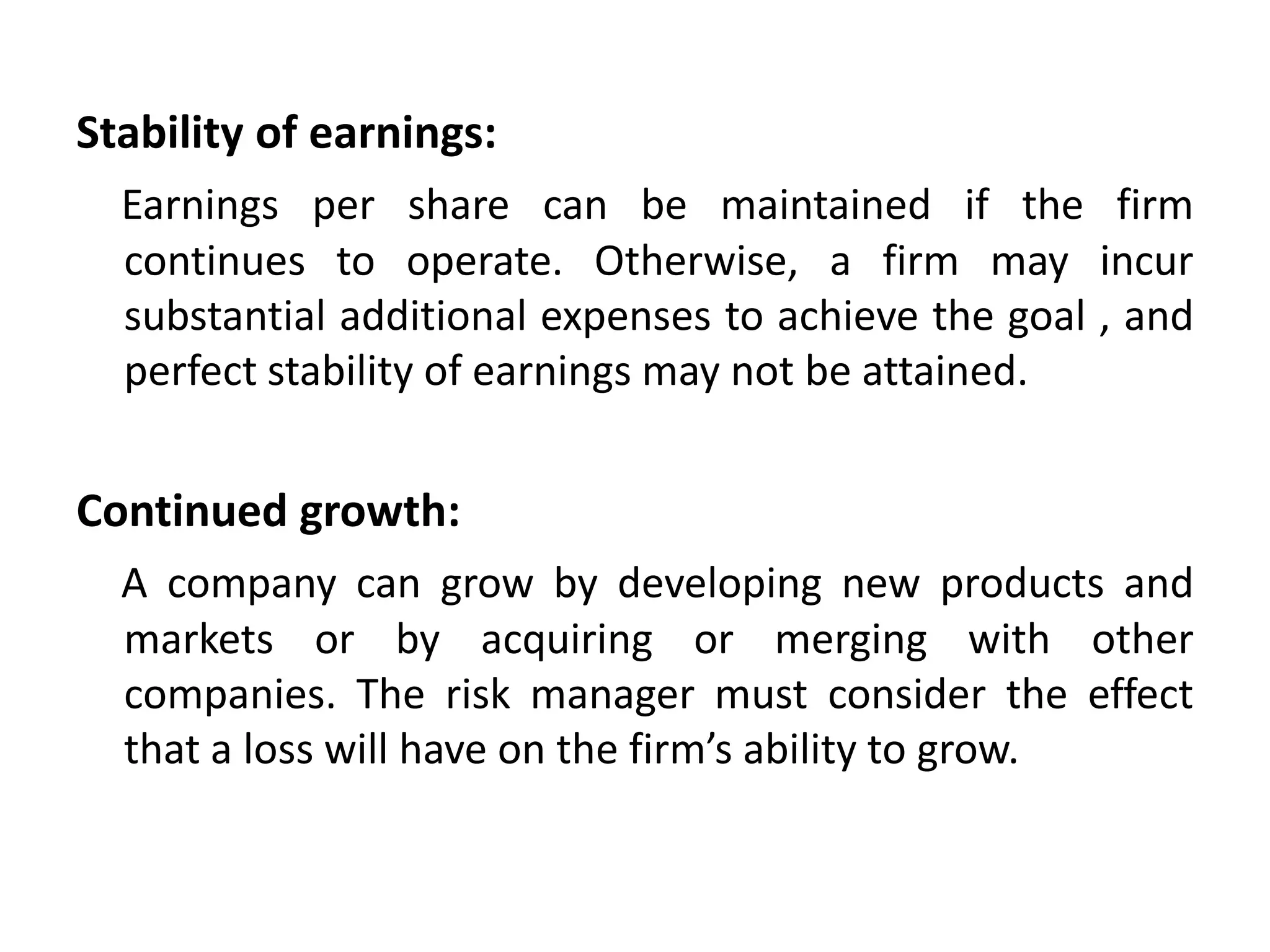 Stability of earnings:
  Earnings per share can be maintained if the firm
  continues to operate. Otherwise, a firm may incur
  substantial additional expenses to achieve the goal , and
  perfect stability of earnings may not be attained.


Continued growth:
  A company can grow by developing new products and
  markets or by acquiring or merging with other
  companies. The risk manager must consider the effect
  that a loss will have on the firm’s ability to grow.
 