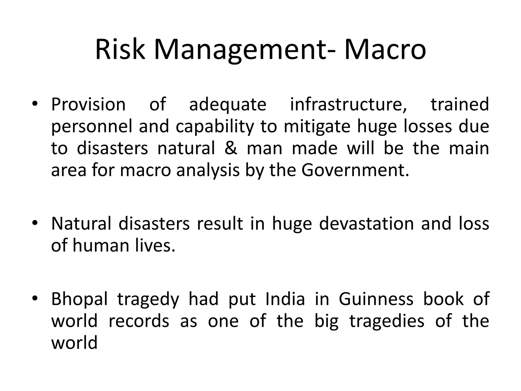 Risk Management- Macro
• Provision of adequate infrastructure, trained
  personnel and capability to mitigate huge losses due
  to disasters natural & man made will be the main
  area for macro analysis by the Government.

• Natural disasters result in huge devastation and loss
  of human lives.

• Bhopal tragedy had put India in Guinness book of
  world records as one of the big tragedies of the
  world
 