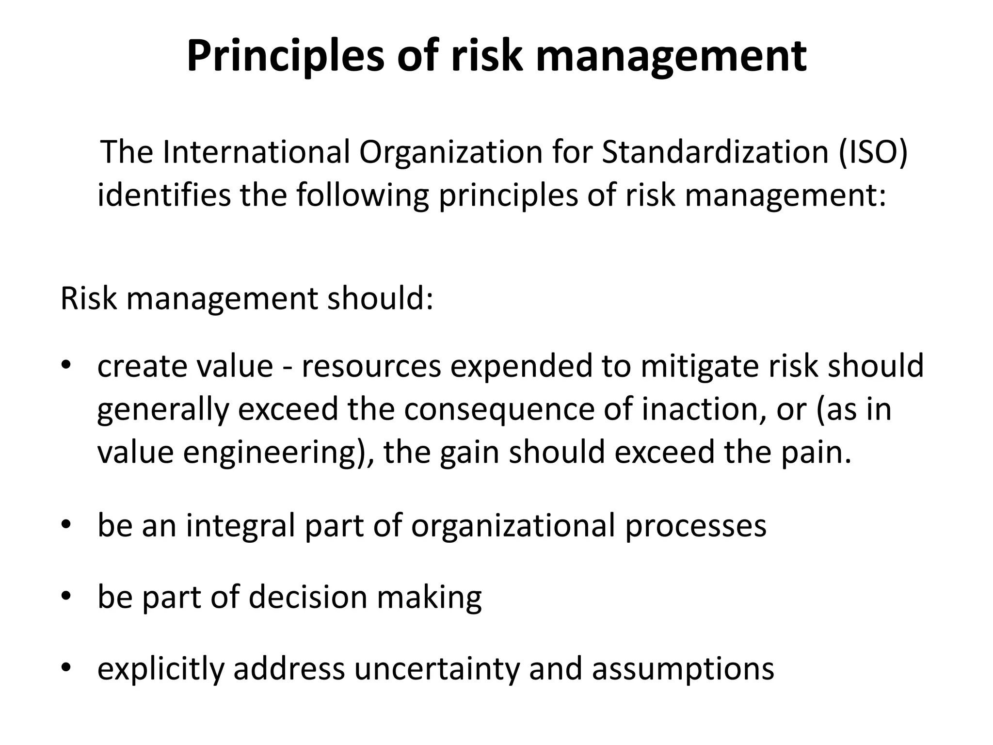 Principles of risk management
  The International Organization for Standardization (ISO)
  identifies the following principles of risk management:

Risk management should:
• create value - resources expended to mitigate risk should
  generally exceed the consequence of inaction, or (as in
  value engineering), the gain should exceed the pain.

• be an integral part of organizational processes
• be part of decision making
• explicitly address uncertainty and assumptions
 