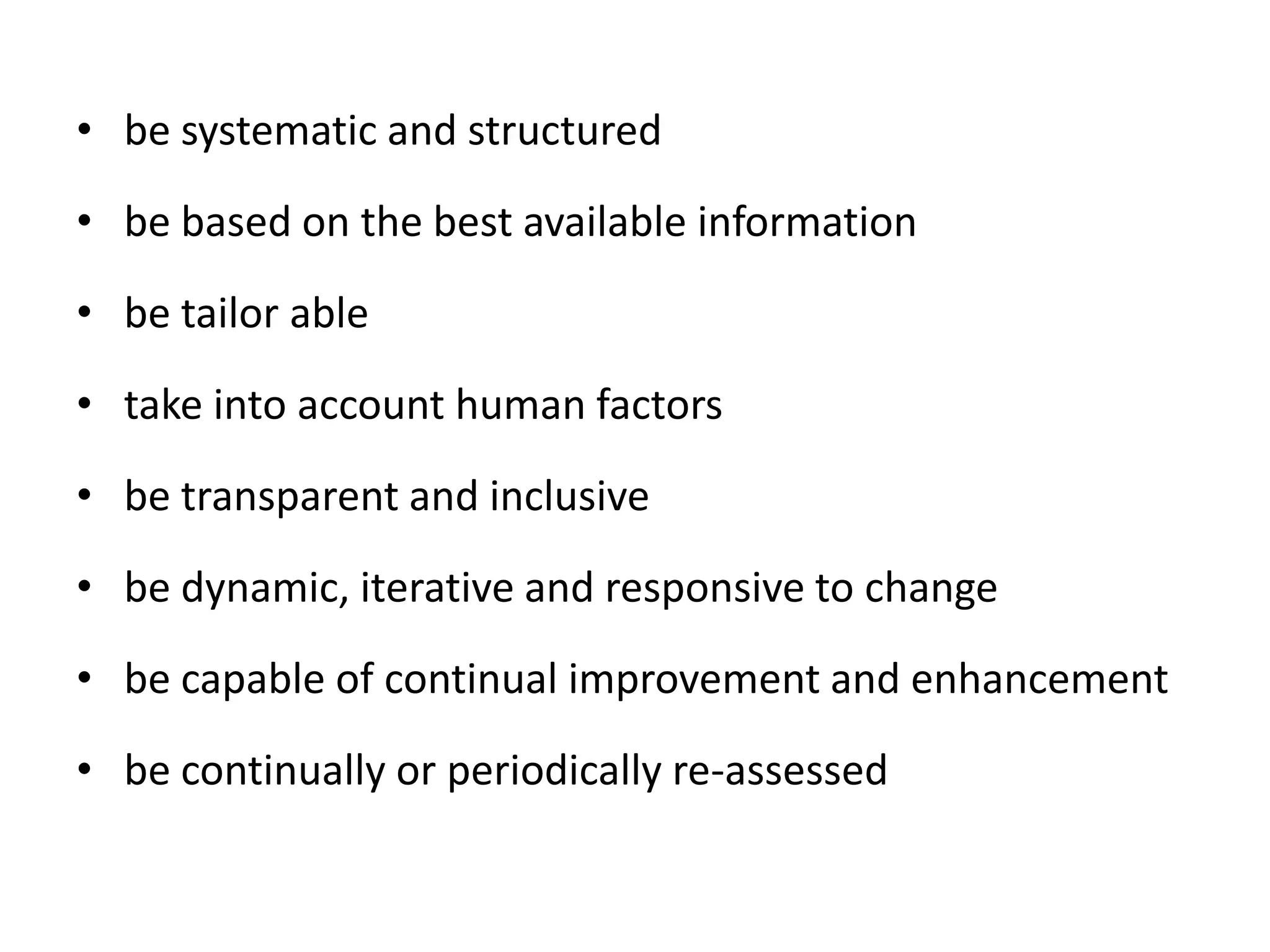 • be systematic and structured
• be based on the best available information
• be tailor able
• take into account human factors
• be transparent and inclusive
• be dynamic, iterative and responsive to change
• be capable of continual improvement and enhancement
• be continually or periodically re-assessed
 