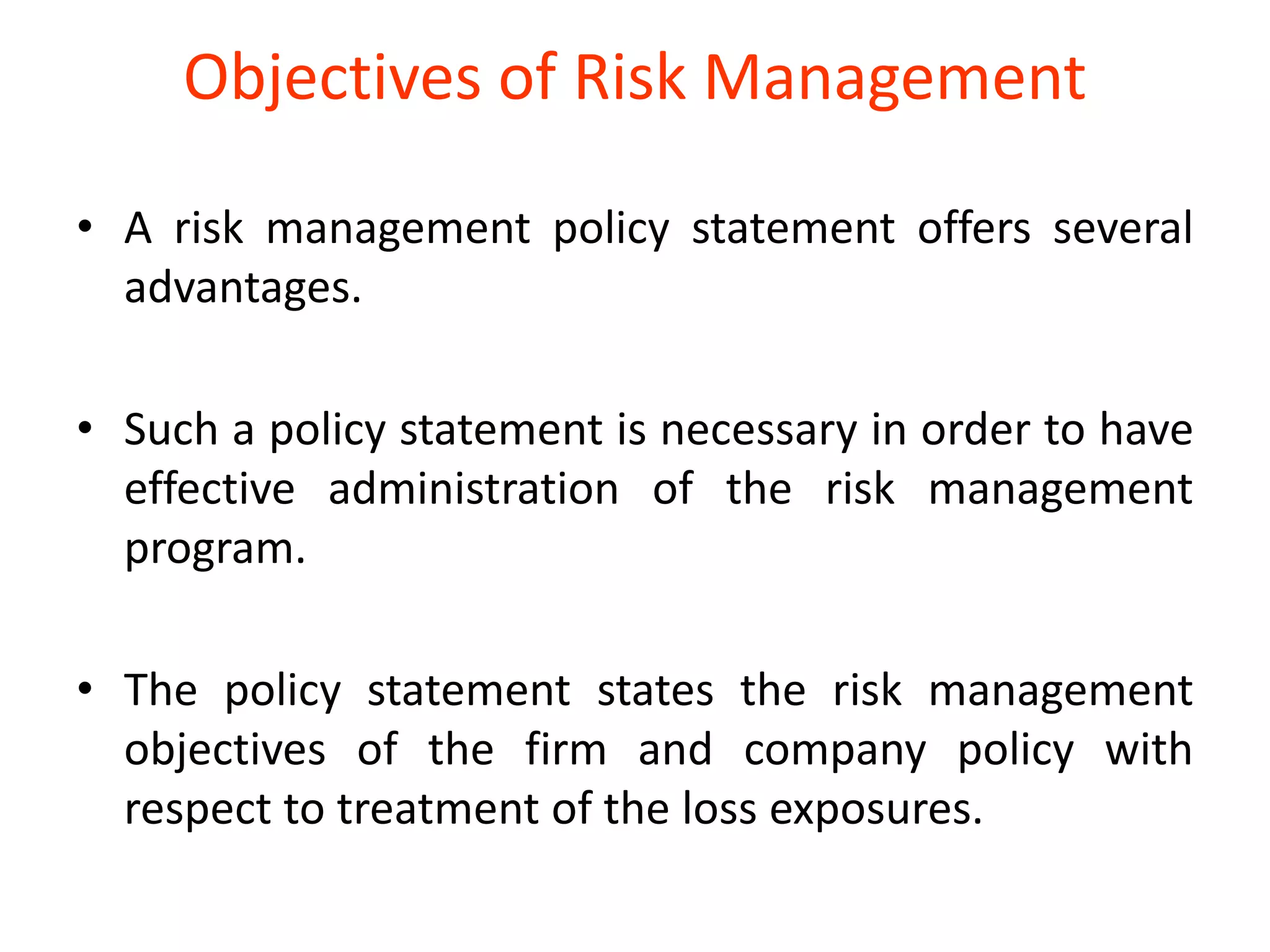 Objectives of Risk Management

• A risk management policy statement offers several
  advantages.

• Such a policy statement is necessary in order to have
  effective administration of the risk management
  program.

• The policy statement states the risk management
  objectives of the firm and company policy with
  respect to treatment of the loss exposures.
 