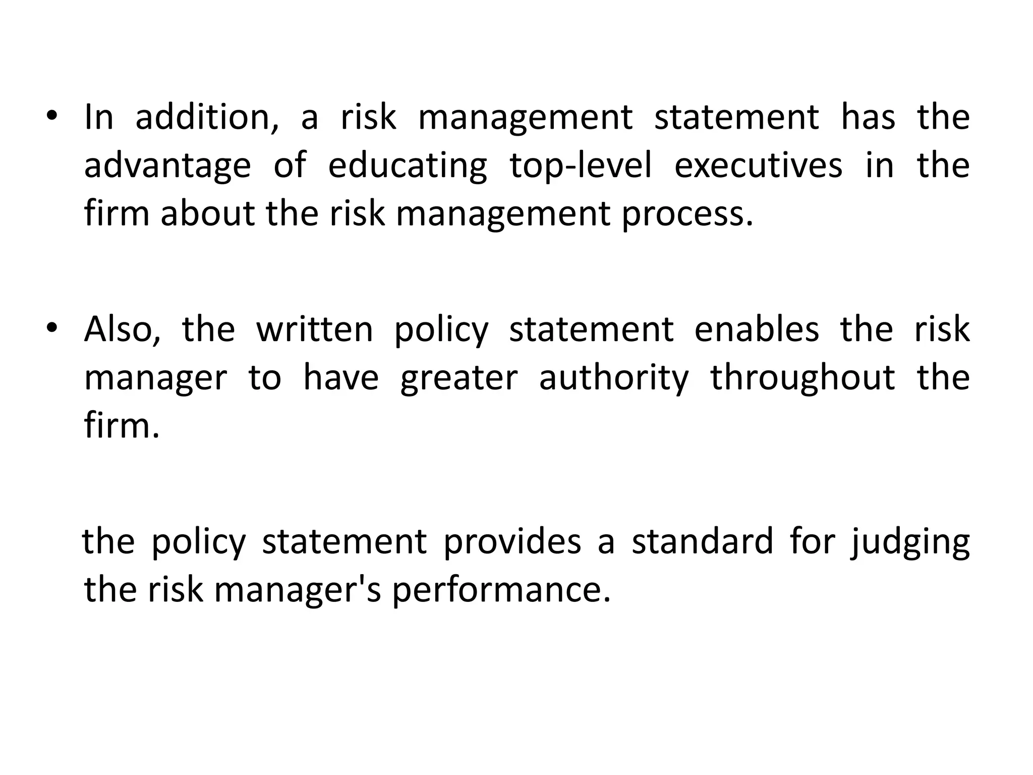 • In addition, a risk management statement has the
  advantage of educating top-level executives in the
  firm about the risk management process.

• Also, the written policy statement enables the risk
  manager to have greater authority throughout the
  firm.

  the policy statement provides a standard for judging
  the risk manager's performance.
 