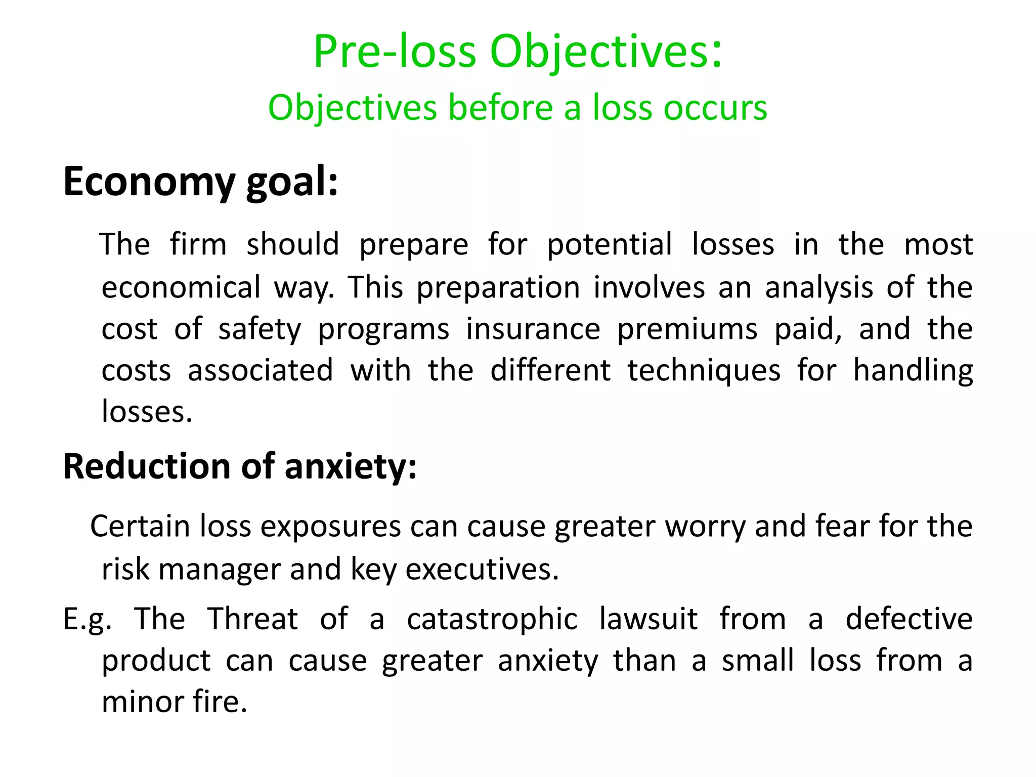 Pre-loss Objectives:
              Objectives before a loss occurs
Economy goal:
  The firm should prepare for potential losses in the most
  economical way. This preparation involves an analysis of the
  cost of safety programs insurance premiums paid, and the
  costs associated with the different techniques for handling
  losses.
Reduction of anxiety:
  Certain loss exposures can cause greater worry and fear for the
   risk manager and key executives.
E.g. The Threat of a catastrophic lawsuit from a defective
   product can cause greater anxiety than a small loss from a
   minor fire.
 