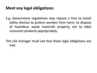Meet any legal obligations:

E.g. Government regulations may require a firm to install
   safety devices to protect workers from harm, to dispose
   of hazardous waste materials properly, ant to label
   consumer products appropriately.

The risk manager must see that these legal obligations are
  met.
 