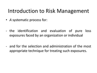 Introduction to Risk Management
• A systematic process for:

- the identification and evaluation of pure loss
  exposures faced by an organization or individual

- and for the selection and administration of the most
  appropriate technique for treating such exposures.
 