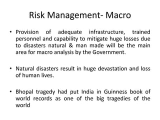 Risk Management- Macro
• Provision of adequate infrastructure, trained
  personnel and capability to mitigate huge losses due
  to disasters natural & man made will be the main
  area for macro analysis by the Government.

• Natural disasters result in huge devastation and loss
  of human lives.

• Bhopal tragedy had put India in Guinness book of
  world records as one of the big tragedies of the
  world
 