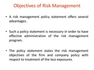 Objectives of Risk Management

• A risk management policy statement offers several
  advantages.

• Such a policy statement is necessary in order to have
  effective administration of the risk management
  program.

• The policy statement states the risk management
  objectives of the firm and company policy with
  respect to treatment of the loss exposures.
 