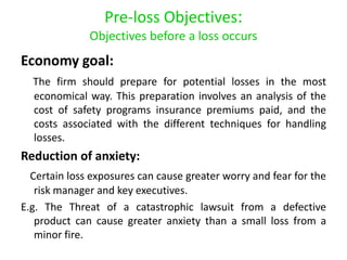 Pre-loss Objectives:
              Objectives before a loss occurs
Economy goal:
  The firm should prepare for potential losses in the most
  economical way. This preparation involves an analysis of the
  cost of safety programs insurance premiums paid, and the
  costs associated with the different techniques for handling
  losses.
Reduction of anxiety:
  Certain loss exposures can cause greater worry and fear for the
   risk manager and key executives.
E.g. The Threat of a catastrophic lawsuit from a defective
   product can cause greater anxiety than a small loss from a
   minor fire.
 
