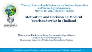 The 14th International Conference on Business Innovation 
and Technology Management 
May 16-18, 2014, Phuket, Thailand 
International Society for 
Business Innovation & 
Technology Management 
Motivation and Decision on Medical 
Tourism Service in Thailand 
Natworadee Kanittinsuttitong (natworadee@gmail.com) 
College of Innovation Management 
Rajamangala University of Technology Rattanakosin, Thailand 
The 14th International Conference on Business Innovation and Technology Management 
1 
 