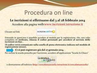 Procedura on line
Le iscrizioni si effettuano dal 3 al 28 febbraio 2014
Accedere alla pagina web:www.iscrizioni.istruzione.it
Cliccare sul link
Entrando in quest'area è possibile accedere al modulo per la registrazione, che, una volta
compilato ed inoltrato, rilascia il codice personale per accedere al servizio delle
iscrizioni on line .
(il codice verrà comunicato sulla casella di posta elettronica indicata nel modulo di
registrazione stesso).

Ci si può registrare già dal 27 gennaio 2014.
Per cercare la scuola prescelta per l'iscrizione, accedere all'applicazione "Scuola In Chiaro"

o direttamente all'indirizzo http://cercalatuascuola.istruzione.it/cercalatuascuola/
.

 