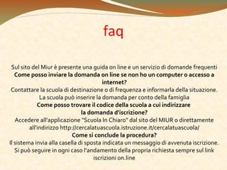 faq
Sul sito del Miur è presente una guida on line e un servizio di domande frequenti
Come posso inviare la domanda on line se non ho un computer o accesso a
internet?
Contattare la scuola di destinazione o di frequenza e informarla della situazione.
La scuola può inserire la domanda per conto della famiglia
Come posso trovare il codice della scuola a cui indirizzare
la domanda d'iscrizione?
Accedere all'applicazione "Scuola In Chiaro" dal sito del MIUR o direttamente
all'indirizzo http://cercalatuascuola.istruzione.it/cercalatuascuola/
Come si conclude la procedura?
Il sistema invia alla casella di sposta indicata un messaggio di avvenuta iscrizione.
Si può seguire in ogni caso l’andamento della propria richiesta sempre sul link
iscrizioni on.line

 