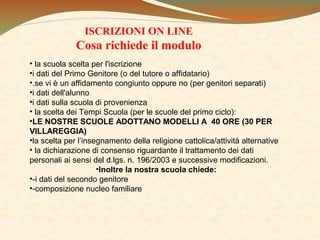 ISCRIZIONI ON LINE

Cosa richiede il modulo
• la scuola scelta per l'iscrizione
•i dati del Primo Genitore (o del tutore o affidatario)
•.se vi è un affidamento congiunto oppure no (per genitori separati)
•i dati dell'alunno
•i dati sulla scuola di provenienza
• la scelta dei Tempi Scuola (per le scuole del primo ciclo):
•LE NOSTRE SCUOLE ADOTTANO MODELLI A 40 ORE (30 PER
VILLAREGGIA)
•la scelta per l’insegnamento della religione cattolica/attività alternative
• la dichiarazione di consenso riguardante il trattamento dei dati
personali ai sensi del d.lgs. n. 196/2003 e successive modificazioni.
•Inoltre la nostra scuola chiede:
•-i dati del secondo genitore
•-composizione nucleo familiare

 