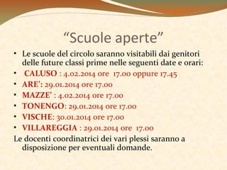 “Scuole aperte”
• Le scuole del circolo saranno visitabili dai genitori
delle future classi prime nelle seguenti date e orari:
• CALUSO : 4.02.2014 ore 17.00 oppure 17.45
• ARE’: 29.01.2014 ore 17.00
• MAZZE’ : 4.02.2014 ore 17.00
• TONENGO: 29.01.2014 0re 17.00
• VISCHE: 30.01.2014 ore 17.00
• VILLAREGGIA : 29.01.2014 ore 17.00
Le docenti coordinatrici dei vari plessi saranno a
disposizione per eventuali domande.

 