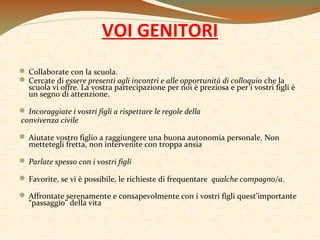 VOI GENITORI
 Collaborate con la scuola.
 Cercate di essere presenti agli incontri e alle opportunità di colloquio che la
scuola vi offre. La vostra partecipazione per noi è preziosa e per i vostri figli è
un segno di attenzione.
 Incoraggiate i vostri figli a rispettare le regole della
convivenza civile
 Aiutate vostro figlio a raggiungere una buona autonomia personale. Non
mettetegli fretta, non intervenite con troppa ansia
 Parlate spesso con i vostri figli
 Favorite, se vi è possibile, le richieste di frequentare qualche compagno/a.
 Affrontate serenamente e consapevolmente con i vostri figli quest’importante
“passaggio” della vita

 