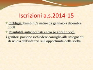 Iscrizioni a.s.2014-15
Obbligati bambini/e nati/e da gennaio a dicembre
2008
Possibilità anticipo(nati entro 30 aprile 2009):
i genitori possono richiedere consiglio alle insegnanti
di scuola dell’infanzia sull’opportunità della scelta.

 