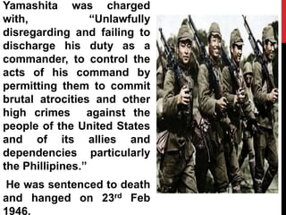 Yamashita was charged
with, “Unlawfully
disregarding and failing to
discharge his duty as a
commander, to control the
acts of his command by
permitting them to commit
brutal atrocities and other
high crimes against the
people of the United States
and of its allies and
dependencies particularly
the Phillipines.”
He was sentenced to death
and hanged on 23rd Feb
1946.
 