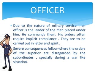  Due to the nature of military service , an
officer is the leader of the men placed under
him. He commands them. His orders often
require implicit compliance . They are to be
carried out in letter and spirit .
 Severe consequences follow where the orders
of the superior are disregarded by the
subordinates , specially during a war like
situation.
OFFICER
 