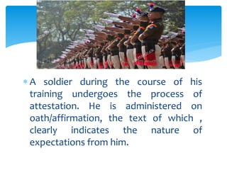  A soldier during the course of his
training undergoes the process of
attestation. He is administered on
oath/affirmation, the text of which ,
clearly indicates the nature of
expectations from him.
 