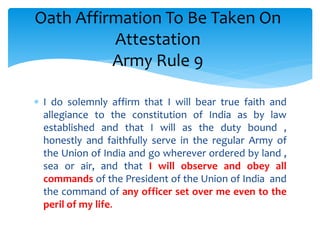  I do solemnly affirm that I will bear true faith and
allegiance to the constitution of India as by law
established and that I will as the duty bound ,
honestly and faithfully serve in the regular Army of
the Union of India and go wherever ordered by land ,
sea or air, and that I will observe and obey all
commands of the President of the Union of India and
the command of any officer set over me even to the
peril of my life.
Oath Affirmation To Be Taken On
Attestation
Army Rule 9
 
