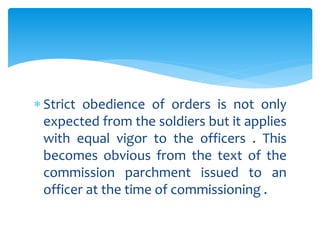  Strict obedience of orders is not only
expected from the soldiers but it applies
with equal vigor to the officers . This
becomes obvious from the text of the
commission parchment issued to an
officer at the time of commissioning .
 