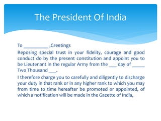 To __________ ,Greetings
Reposing special trust in your fidelity, courage and good
conduct do by the present constitution and appoint you to
be Lieutenant in the regular Army from the ___ day of _____
Two Thousand ___.
I therefore charge you to carefully and diligently to discharge
your duty in that rank or in any higher rank to which you may
from time to time hereafter be promoted or appointed, of
which a notification will be made in the Gazette of India,
The President Of India
 