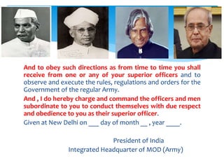 And to obey such directions as from time to time you shall
receive from one or any of your superior officers and to
observe and execute the rules, regulations and orders for the
Government of the regular Army.
And , I do hereby charge and command the officers and men
subordinate to you to conduct themselves with due respect
and obedience to you as their superior officer.
Given at New Delhi on ___ day of month __ , year ____.
President of India
Integrated Headquarter of MOD (Army)
 