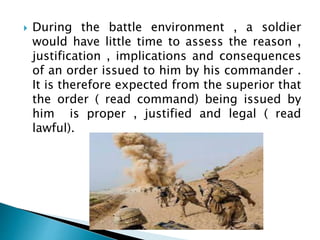  During the battle environment , a soldier
would have little time to assess the reason ,
justification , implications and consequences
of an order issued to him by his commander .
It is therefore expected from the superior that
the order ( read command) being issued by
him is proper , justified and legal ( read
lawful).
 