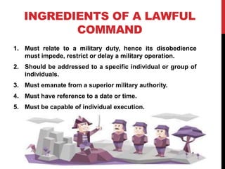 INGREDIENTS OF A LAWFUL
COMMAND
1. Must relate to a military duty, hence its disobedience
must impede, restrict or delay a military operation.
2. Should be addressed to a specific individual or group of
individuals.
3. Must emanate from a superior military authority.
4. Must have reference to a date or time.
5. Must be capable of individual execution.
 