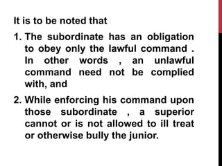 It is to be noted that
1. The subordinate has an obligation
to obey only the lawful command .
In other words , an unlawful
command need not be complied
with, and
2. While enforcing his command upon
those subordinate , a superior
cannot or is not allowed to ill treat
or otherwise bully the junior.
 