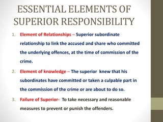 ESSENTIAL ELEMENTS OF
SUPERIOR RESPONSIBILITY
1. Element of Relationships – Superior subordinate
relationship to link the accused and share who committed
the underlying offences, at the time of commission of the
crime.
2. Element of knowledge – The superior knew that his
subordinates have committed or taken a culpable part in
the commission of the crime or are about to do so.
3. Failure of Superior- To take necessary and reasonable
measures to prevent or punish the offenders.
 