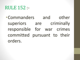 RULE 152 :-
•Commanders and other
superiors are criminally
responsible for war crimes
committed pursuant to their
orders.
 