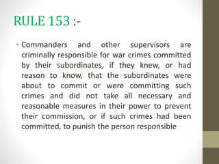 RULE 153 :-
• Commanders and other supervisors are
criminally responsible for war crimes committed
by their subordinates, if they knew, or had
reason to know, that the subordinates were
about to commit or were committing such
crimes and did not take all necessary and
reasonable measures in their power to prevent
their commission, or if such crimes had been
committed, to punish the person responsible
 