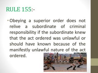 RULE 155:-
•Obeying a superior order does not
relive a subordinate of criminal
responsibility if the subordinate knew
that the act ordered was unlawful or
should have known because of the
manifestly unlawful nature of the act
ordered.
 